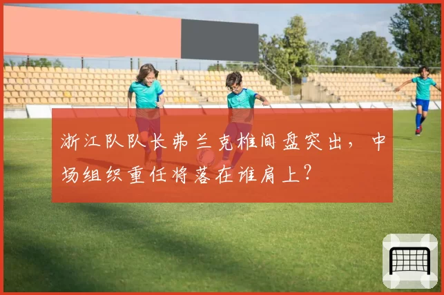 浙江队队长弗兰克椎间盘突出，中场组织重任将落在谁肩上？