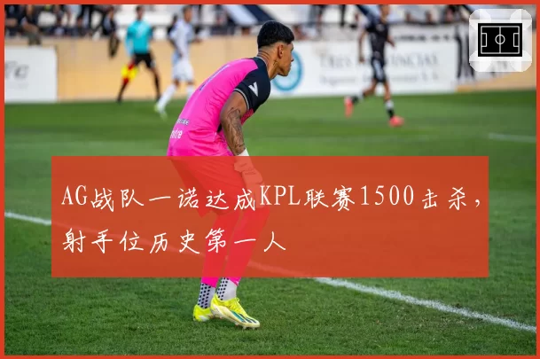 AG战队一诺达成KPL联赛1500击杀,射手位历史第一人