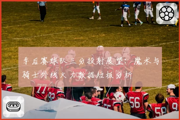 季后赛球队三分投射展望:魔术与骑士外线火力数据短板分析