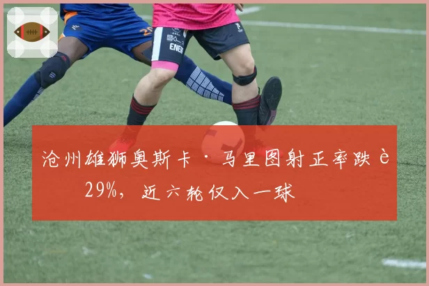 沧州雄狮奥斯卡·马里图射正率跌至29%，近六轮仅入一球