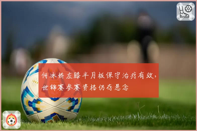 何冰娇左膝半月板保守治疗有效，世锦赛参赛资格仍存悬念