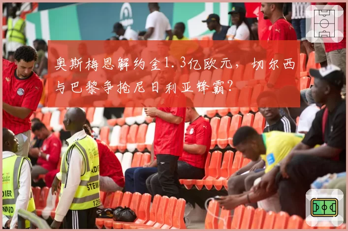 奥斯梅恩解约金1.3亿欧元，切尔西与巴黎争抢尼日利亚锋霸？