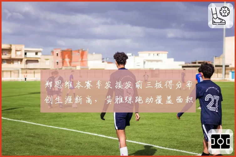 郑思维本赛季发接发前三板得分率创生涯新高,黄雅琼跑动覆盖面积缩减5%