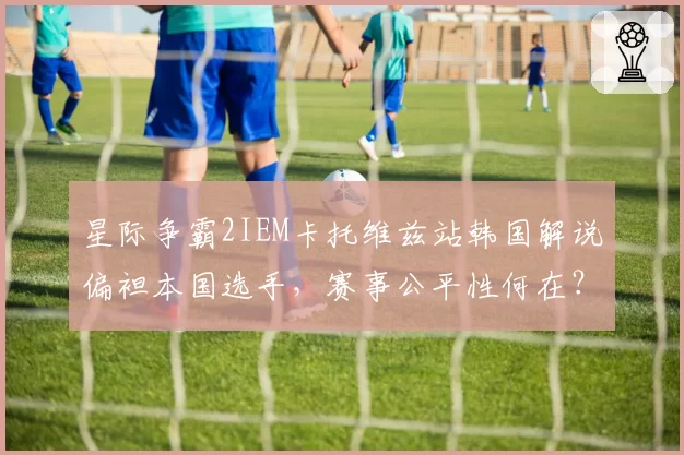 星际争霸2IEM卡托维兹站韩国解说偏袒本国选手,赛事公平性何在?