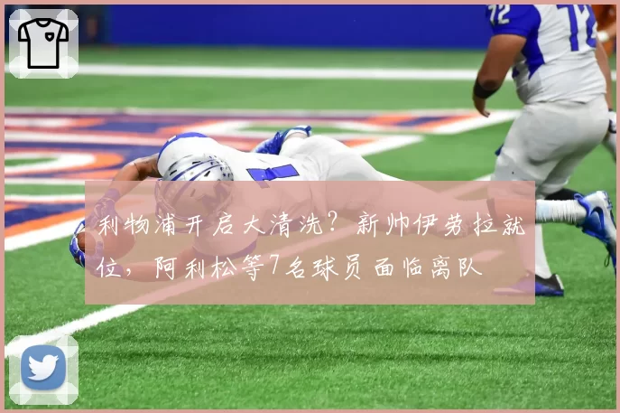 利物浦开启大清洗？新帅伊劳拉就位，阿利松等7名球员面临离队