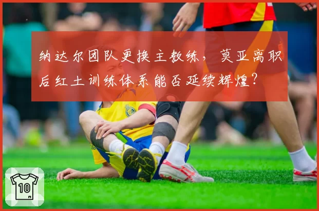 纳达尔团队更换主教练,莫亚离职后红土训练体系能否延续辉煌?