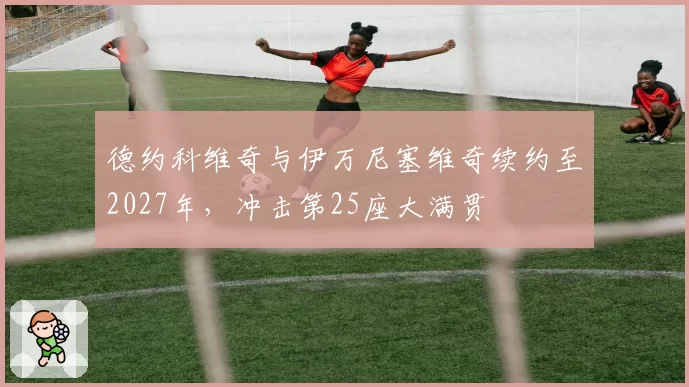 德约科维奇与伊万尼塞维奇续约至2027年，冲击第25座大满贯