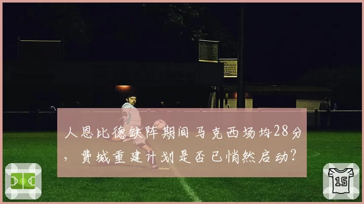 人恩比德缺阵期间马克西场均28分，费城重建计划是否已悄然启动？