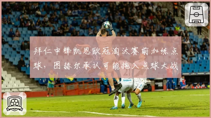 拜仁中锋凯恩欧冠淘汰赛前加练点球,图赫尔承认可能拖入点球大战