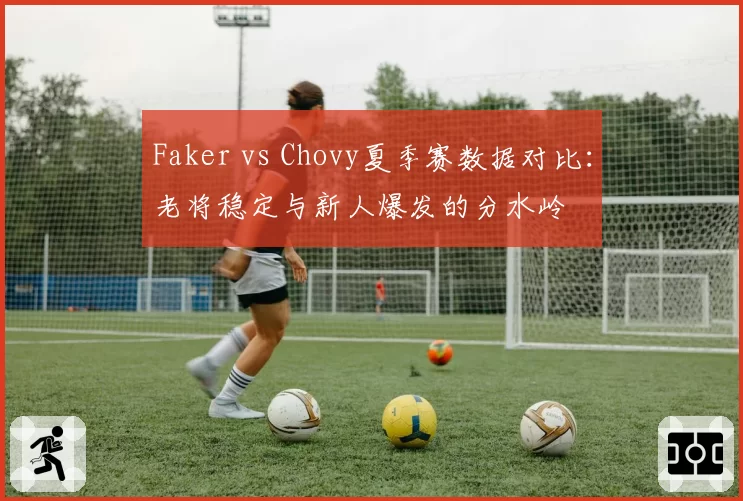 Faker vs Chovy夏季赛数据对比:老将稳定与新人爆发的分水岭