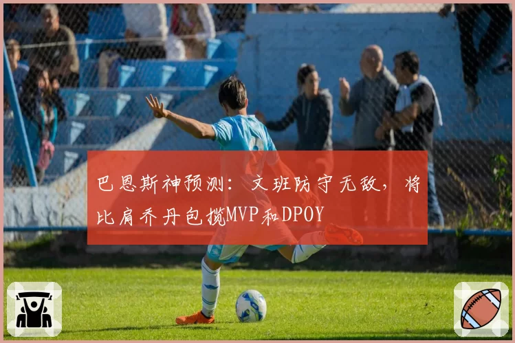 巴恩斯神预测：文班防守无敌，将比肩乔丹包揽MVP和DPOY