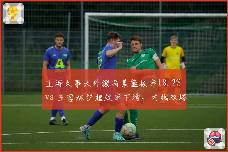 上海久事大外援冯莱篮板率18.2% vs 王哲林护框效率下滑,内线双塔能否互补