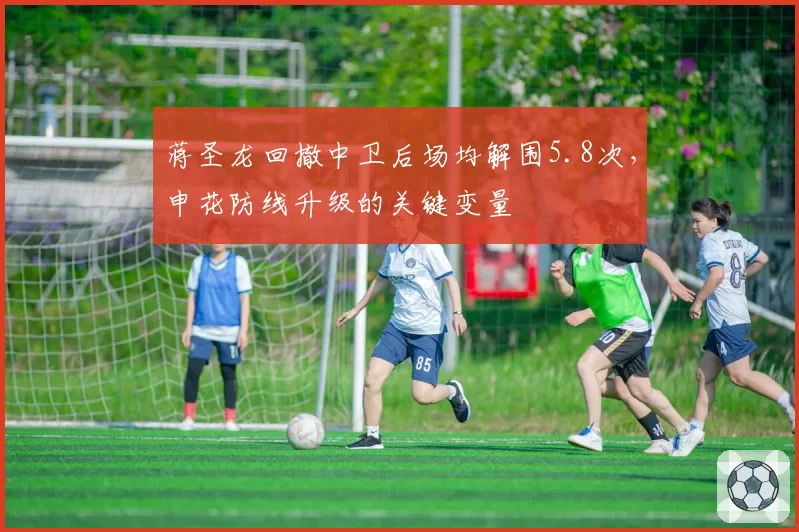 蒋圣龙回撤中卫后场均解围5.8次，申花防线升级的关键变量